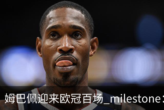姆巴佩迎来欧冠百场 milestone：进球效率已跻身传奇行列